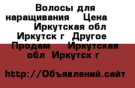 Волосы для наращивания  › Цена ­ 2 000 - Иркутская обл., Иркутск г. Другое » Продам   . Иркутская обл.,Иркутск г.